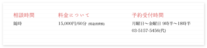 相談時間/随時 料金について/15,000円/60分 (別途消費税) 予約受付時間/月曜日～金曜日 9時半～18時半
03-5157-5456(代)